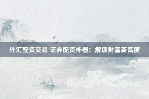 外汇配资交易 证券配资神器：解锁财富新高度