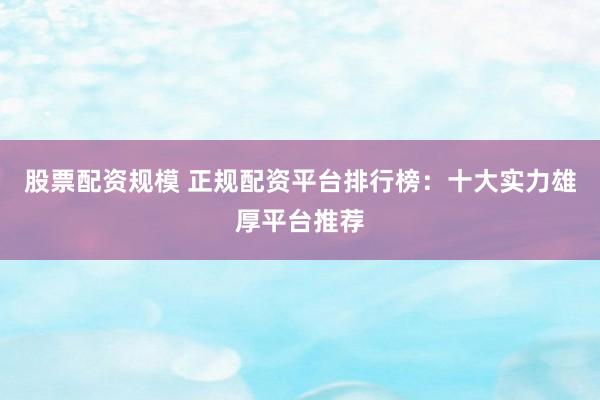 股票配资规模 正规配资平台排行榜：十大实力雄厚平台推荐
