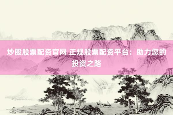 炒股股票配资官网 正规股票配资平台：助力您的投资之路