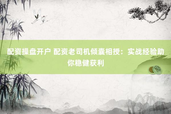 配资操盘开户 配资老司机倾囊相授：实战经验助你稳健获利
