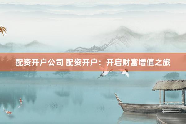 配资开户公司 配资开户：开启财富增值之旅