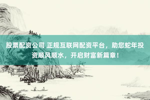 股票配资公司 正规互联网配资平台，助您蛇年投资顺风顺水，开启财富新篇章！