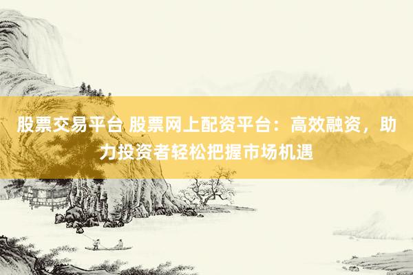 股票交易平台 股票网上配资平台：高效融资，助力投资者轻松把握市场机遇