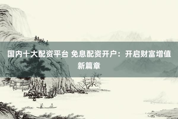 国内十大配资平台 免息配资开户：开启财富增值新篇章