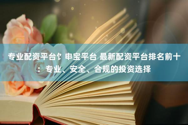 专业配资平台饣申宝平台 最新配资平台排名前十：专业、安全、合规的投资选择