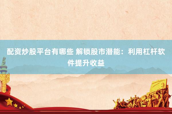 配资炒股平台有哪些 解锁股市潜能：利用杠杆软件提升收益