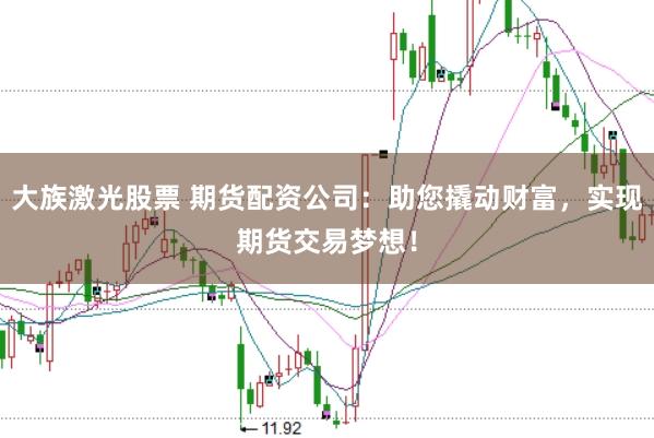 大族激光股票 期货配资公司：助您撬动财富，实现期货交易梦想！