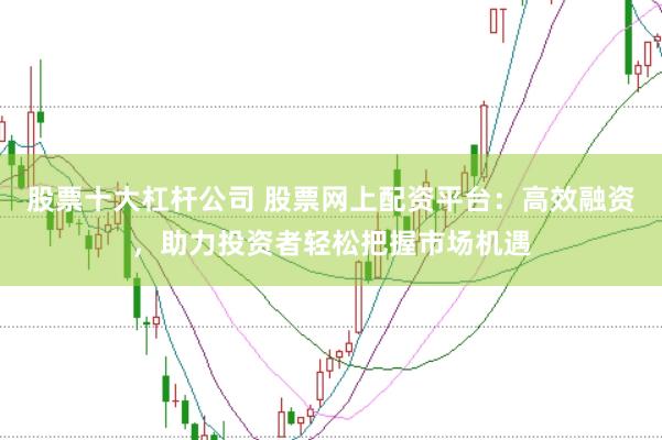 股票十大杠杆公司 股票网上配资平台：高效融资，助力投资者轻松把握市场机遇