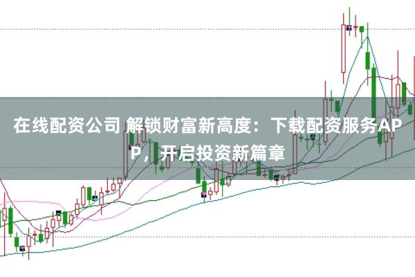 在线配资公司 解锁财富新高度：下载配资服务APP，开启投资新篇章