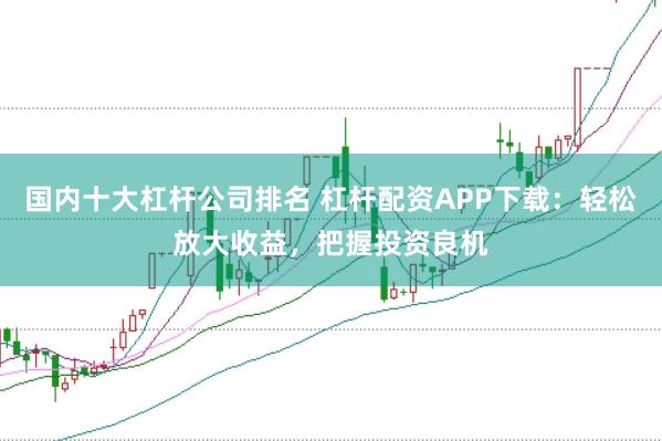 国内十大杠杆公司排名 杠杆配资APP下载：轻松放大收益，把握投资良机