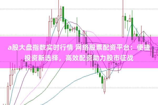 a股大盘指数实时行情 网络股票配资平台：便捷投资新选择，高效配资助力股市征战