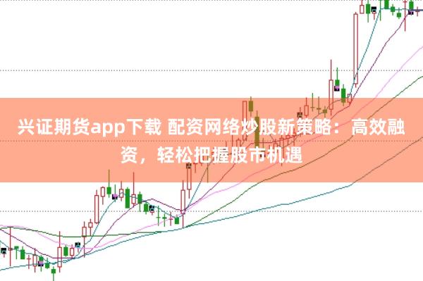 兴证期货app下载 配资网络炒股新策略：高效融资，轻松把握股市机遇
