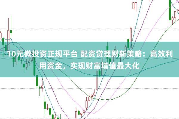 10元微投资正规平台 配资贷理财新策略：高效利用资金，实现财富增值最大化