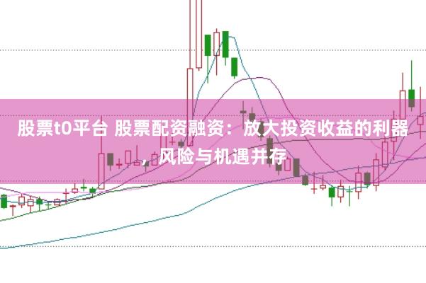股票t0平台 股票配资融资：放大投资收益的利器，风险与机遇并存