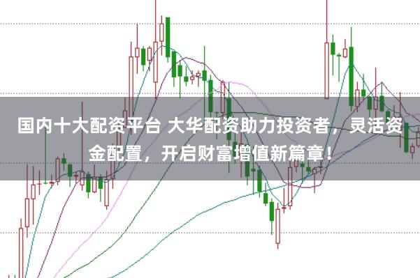 国内十大配资平台 大华配资助力投资者，灵活资金配置，开启财富增值新篇章！