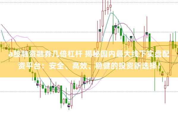 a股融资融券几倍杠杆 揭秘国内最大线下实盘配资平台：安全、高效、稳健的投资新选择！