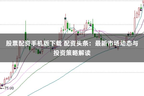 股票配资手机版下载 配资头条：最新市场动态与投资策略解读