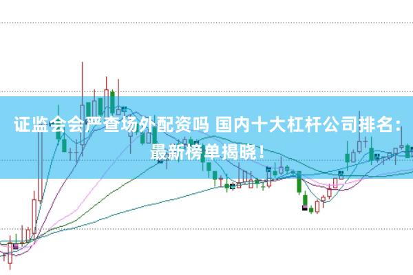 证监会会严查场外配资吗 国内十大杠杆公司排名：最新榜单揭晓！