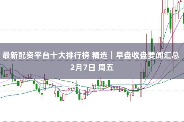 最新配资平台十大排行榜 精选｜早盘收盘要闻汇总 2月7日 周五