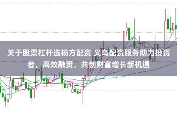 关于股票杠杆选杨方配资 义乌配资服务助力投资者，高效融资，共创财富增长新机遇