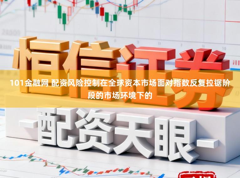101金融网 配资风险控制在全球资本市场面对指数反复拉锯阶段的市场环境下的