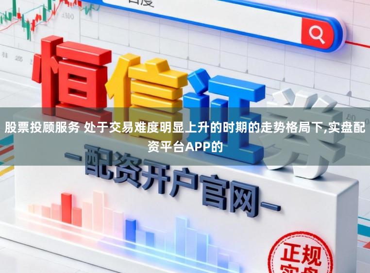 股票投顾服务 处于交易难度明显上升的时期的走势格局下，实盘配资平台APP的