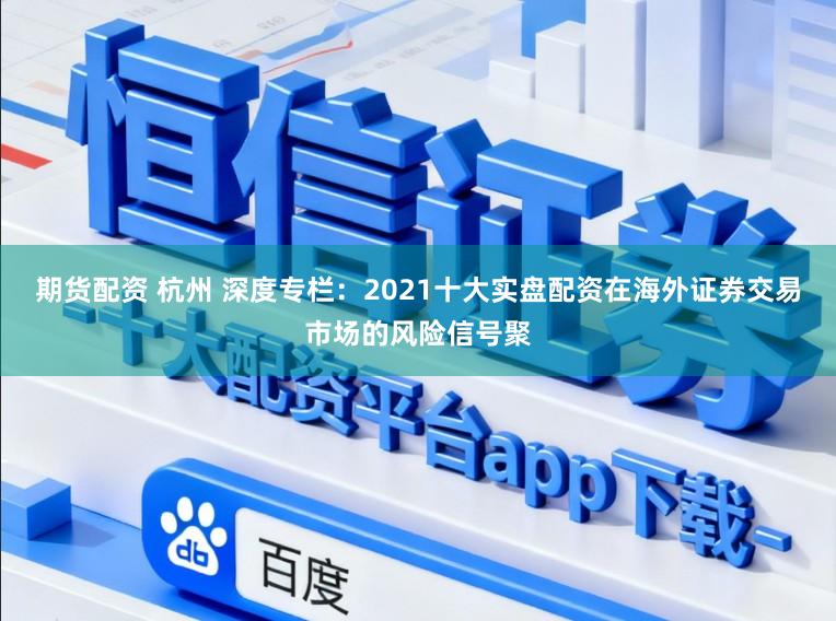 期货配资 杭州 深度专栏：2021十大实盘配资在海外证券交易市场的风险信号聚