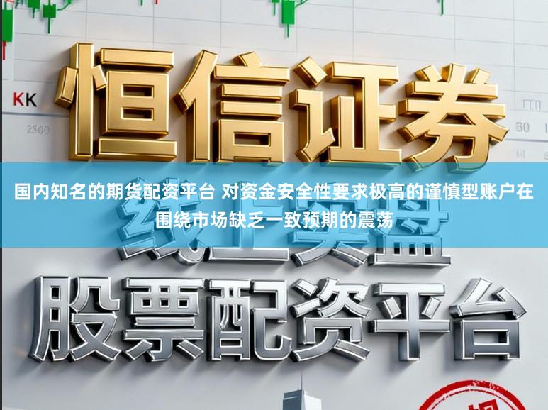 国内知名的期货配资平台 对资金安全性要求极高的谨慎型账户在围绕市场缺乏一致预期的震荡