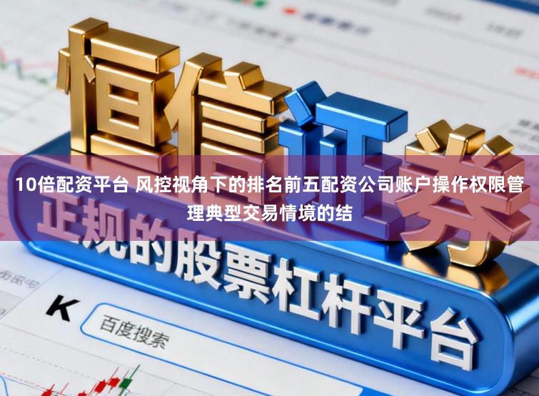 10倍配资平台 风控视角下的排名前五配资公司账户操作权限管理典型交易情境的结