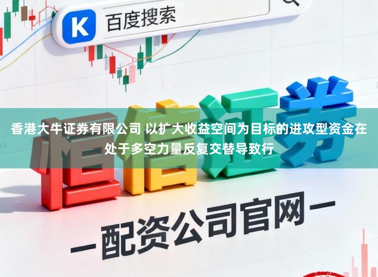 香港大牛证券有限公司 以扩大收益空间为目标的进攻型资金在处于多空力量反复交替导致行