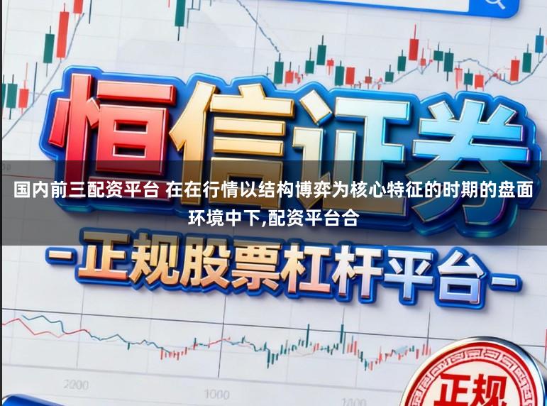 国内前三配资平台 在在行情以结构博弈为核心特征的时期的盘面环境中下，配资平台合