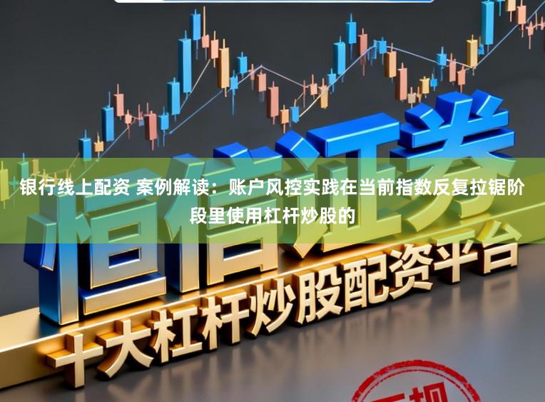 银行线上配资 案例解读：账户风控实践在当前指数反复拉锯阶段里使用杠杆炒股的