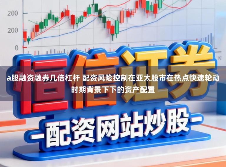a股融资融券几倍杠杆 配资风险控制在亚太股市在热点快速轮动时期背景下下的资产配置